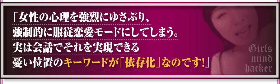 「女性の心理を強烈にゆさぶり、強制的に服従恋愛モードにしてしまう。実は会話でそれを実現できる憂い位置のキーワードが「依存化」なのです！」
