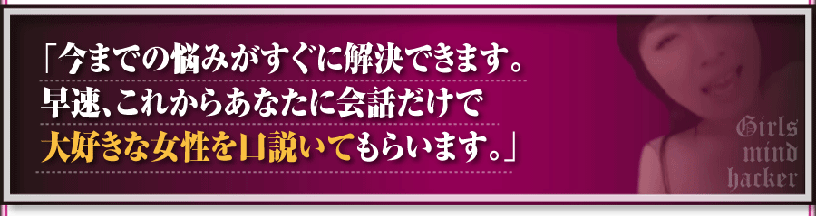 「今までの悩みがすぐに解決できます。早速、これからあなたに会話だけで大好きな女性を
口説いてもらいます。」