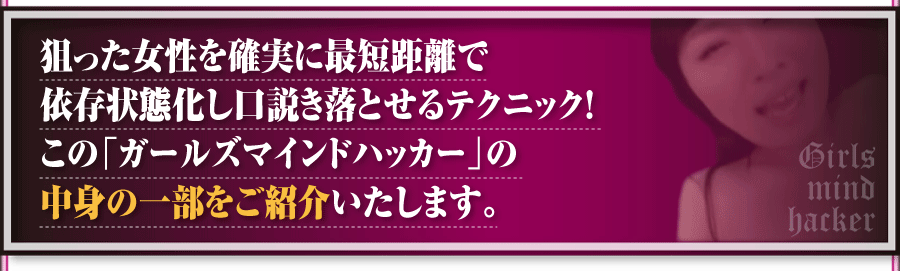 狙った女性を確実に最短距離で依存状態化し口説き落とせるテクニック！この「ガールズマインドハッカー」の中身の一部をご紹介いたします。
