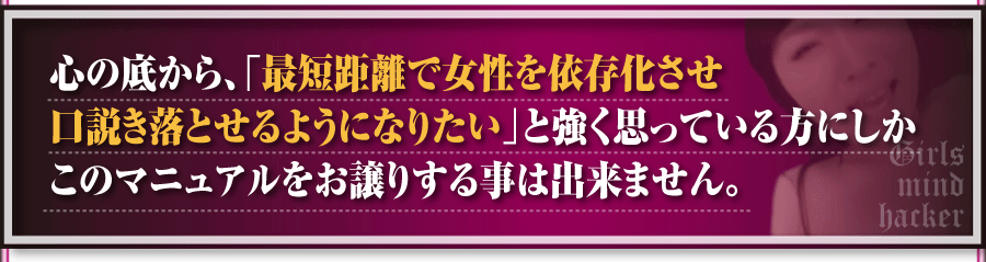 心の底から、「最短距離で女性を依存化させ口説き落とせるようになりたい」と強く思っている方にしかこのマニュアルをお譲りする事は出来ません。